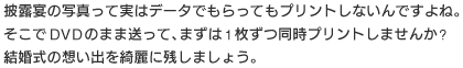 披露宴の写真って実はデータでもらってもプリントしなんですよね。そこでDVDのまま送って、まずは1枚ずつ同時プリントしませんか？ 結婚式の想い出をきれいに残しましょう。